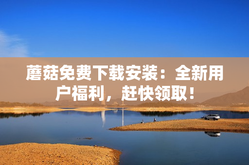 蘑菇免费下载安装：全新用户福利，赶快领取！