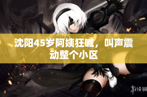 沈阳45岁阿姨狂喊，叫声震动整个小区