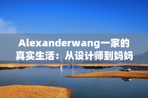 Alexanderwang一家的真实生活：从设计师到妈妈的蜕变