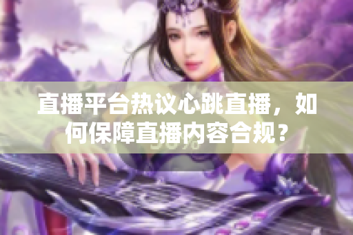 直播平台热议心跳直播，如何保障直播内容合规？