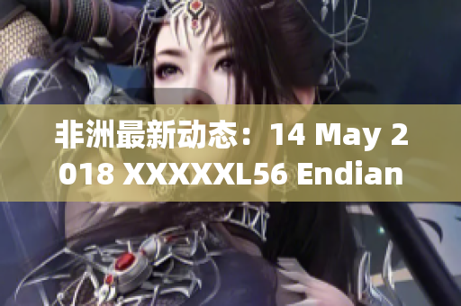非洲最新动态：14 May 2018 XXXXXL56 Endian