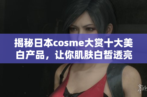 揭秘日本cosme大赏十大美白产品，让你肌肤白皙透亮