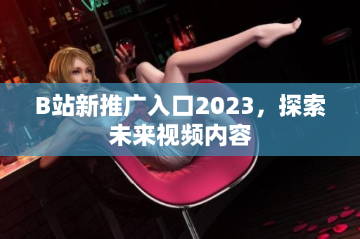 B站新推广入口2023，探索未来视频内容