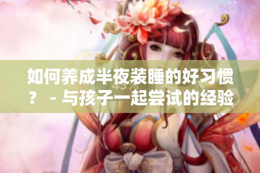 如何养成半夜装睡的好习惯？ - 与孩子一起尝试的经验分享
