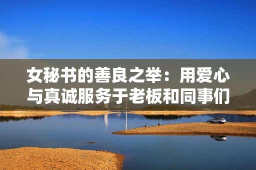 女秘书的善良之举：用爱心与真诚服务于老板和同事们