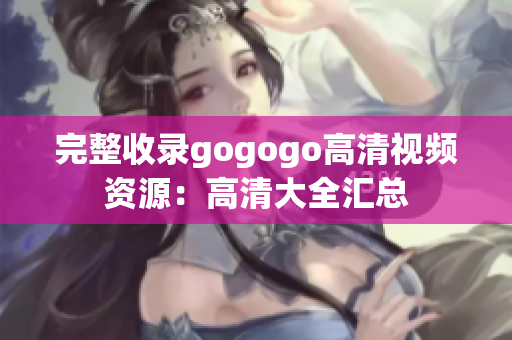 完整收录gogogo高清视频资源：高清大全汇总