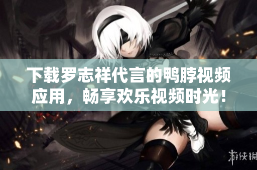下载罗志祥代言的鸭脖视频应用，畅享欢乐视频时光！