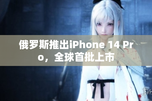俄罗斯推出iPhone 14 Pro，全球首批上市