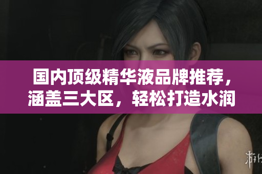国内顶级精华液品牌推荐，涵盖三大区，轻松打造水润肌肤
