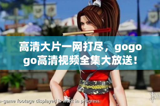 高清大片一网打尽，gogogo高清视频全集大放送！