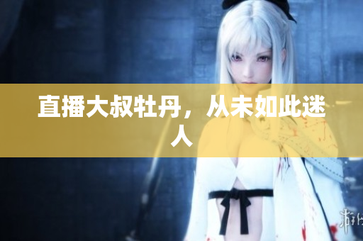 直播大叔牡丹，从未如此迷人