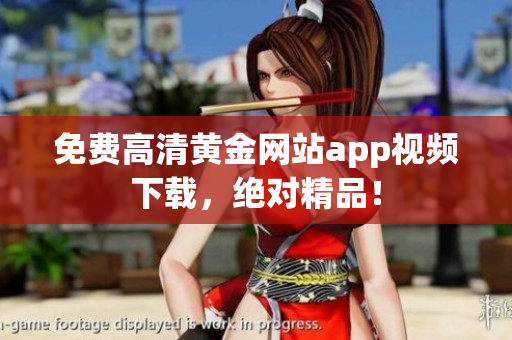 免费高清黄金网站app视频下载，绝对精品！