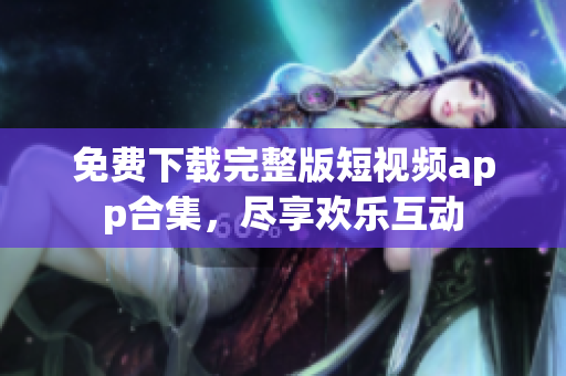 免费下载完整版短视频app合集，尽享欢乐互动