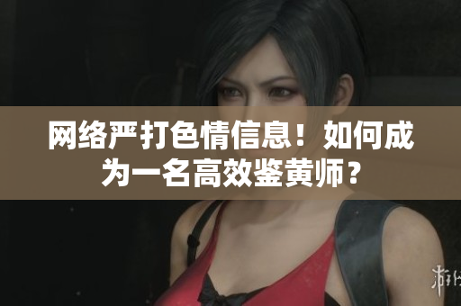网络严打色情信息！如何成为一名高效鉴黄师？