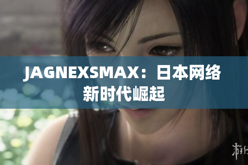 JAGNEXSMAX：日本网络新时代崛起