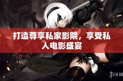打造尊享私家影院，享受私人电影盛宴