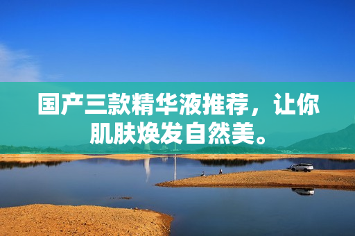 国产三款精华液推荐，让你肌肤焕发自然美。