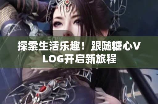 探索生活乐趣！跟随糖心VLOG开启新旅程
