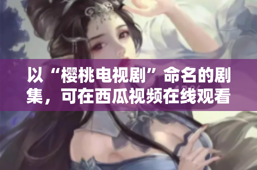 以“樱桃电视剧”命名的剧集，可在西瓜视频在线观看