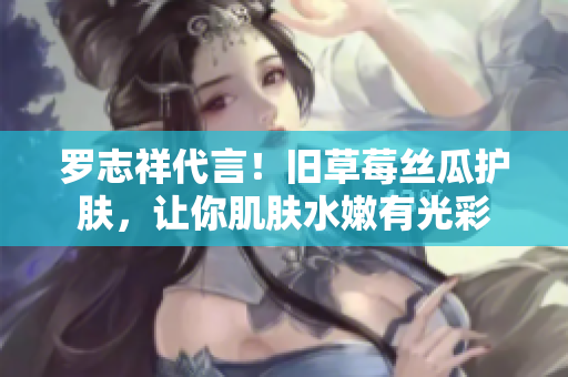 罗志祥代言！旧草莓丝瓜护肤，让你肌肤水嫩有光彩