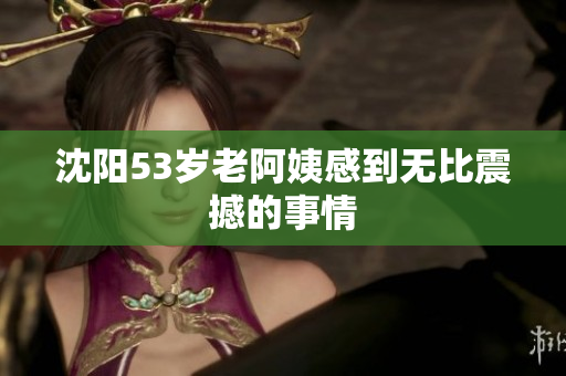 沈阳53岁老阿姨感到无比震撼的事情