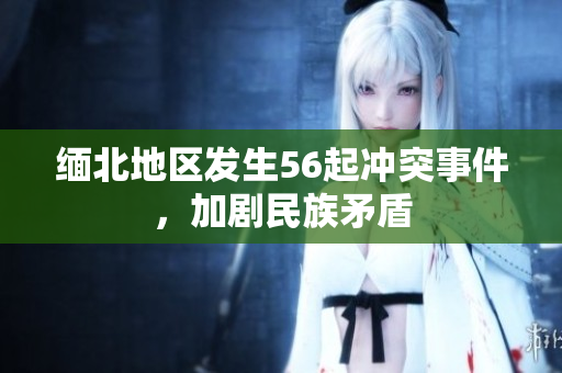 缅北地区发生56起冲突事件，加剧民族矛盾