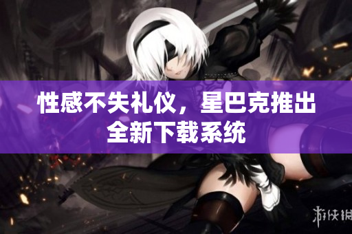 性感不失礼仪，星巴克推出全新下载系统