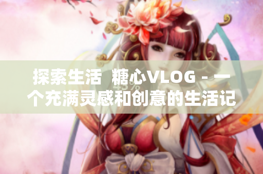 探索生活  糖心VLOG - 一个充满灵感和创意的生活记录