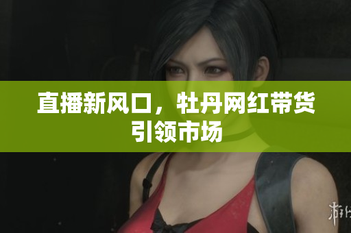 直播新风口，牡丹网红带货引领市场