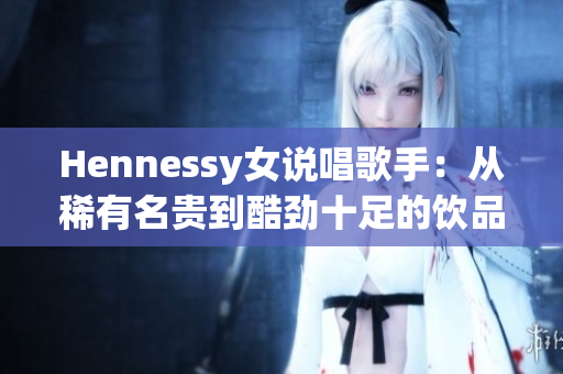 Hennessy女说唱歌手：从稀有名贵到酷劲十足的饮品灵感