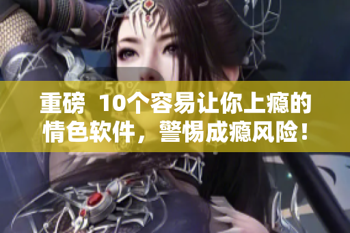 重磅  10个容易让你上瘾的情色软件，警惕成瘾风险！