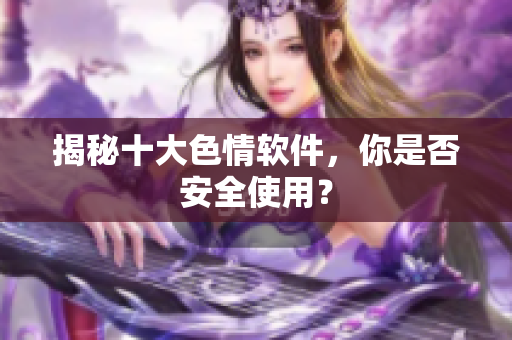 揭秘十大色情软件，你是否安全使用？