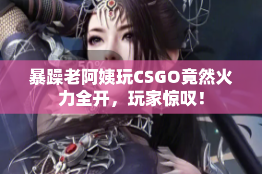 暴躁老阿姨玩CSGO竟然火力全开，玩家惊叹！
