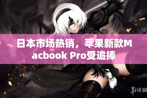 日本市场热销，苹果新款Macbook Pro受追捧