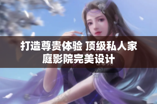 打造尊贵体验 顶级私人家庭影院完美设计