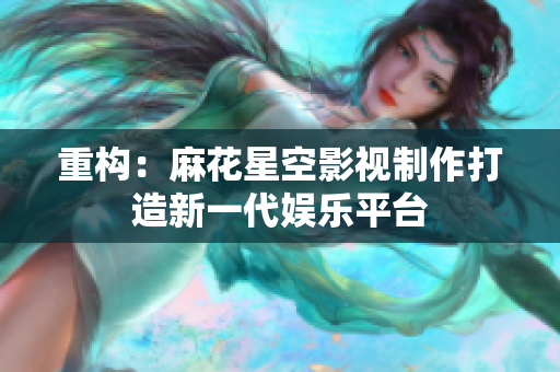 重构：麻花星空影视制作打造新一代娱乐平台