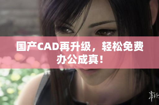国产CAD再升级，轻松免费办公成真！