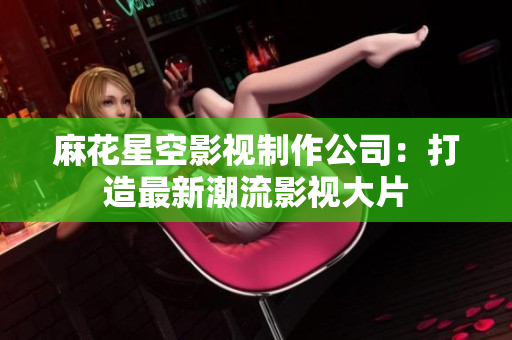 麻花星空影视制作公司：打造最新潮流影视大片