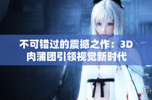 不可错过的震撼之作：3D肉蒲团引领视觉新时代