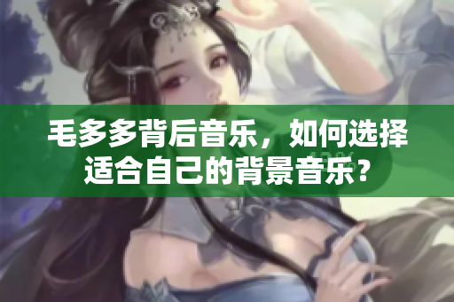 毛多多背后音乐，如何选择适合自己的背景音乐？