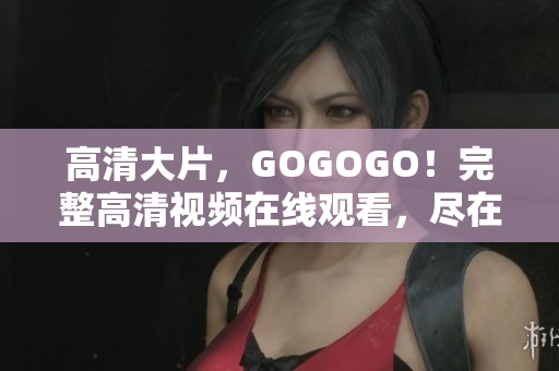 高清大片，GOGOGO！完整高清视频在线观看，尽在这里！