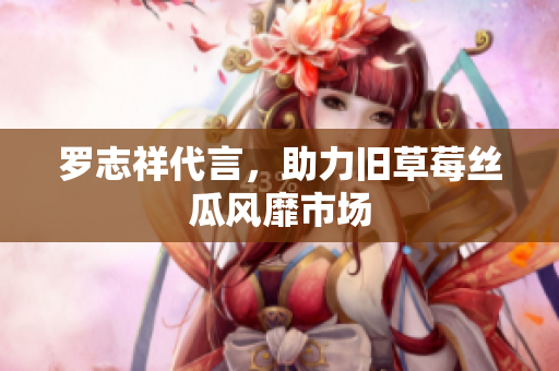 罗志祥代言，助力旧草莓丝瓜风靡市场