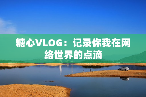 糖心VLOG：记录你我在网络世界的点滴