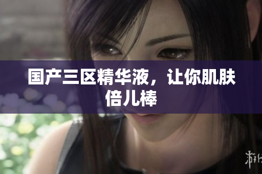 国产三区精华液，让你肌肤倍儿棒