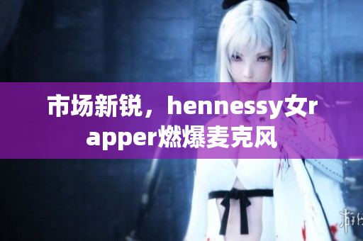 市场新锐，hennessy女rapper燃爆麦克风