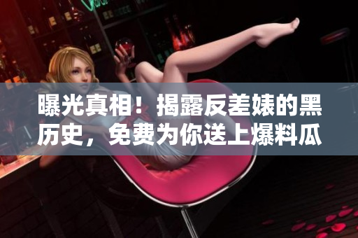 曝光真相！揭露反差婊的黑历史，免费为你送上爆料瓜点