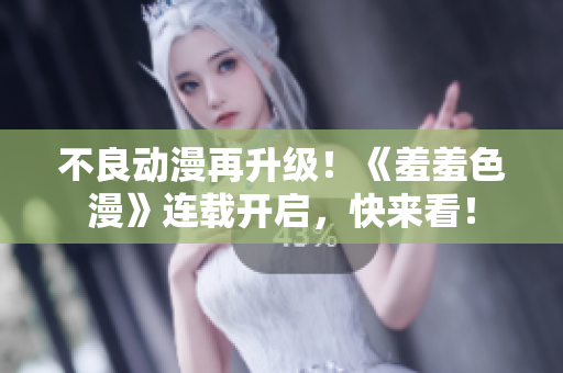 不良动漫再升级！《羞羞色漫》连载开启，快来看！