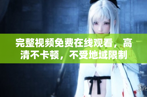 完整视频免费在线观看，高清不卡顿，不受地域限制