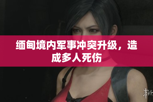 缅甸境内军事冲突升级，造成多人死伤