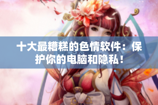 十大最糟糕的色情软件：保护你的电脑和隐私！